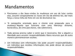 Mandamentos
 Precisamos a dar boas-vindas às mudanças em vez de lutar contra
elas, assumir corajosamente os riscos em vez de eliminá-los, dar mais
força a nossa linha de frete em vez de desmotivá-las.
 “A companhia orientada para o cliente está preparada para a
mudança.”Aquela que funciona com uma liderança distante,
burocrática, de cima para baixo, não sobreviverá.

 Toda pessoa precisa saber e sentir que é necessária. Dar a alguém a
liberdade para assumir responsabilidades libera recursos que de outra
maneira permaneceriam ocultos.
 Um individuo sem informações não pode assumir responsabilidades;
um individuo que recebeu informações não pode deixar de assumir
responsabilidades.

 
