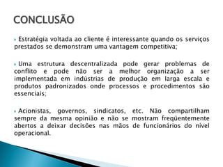 CONCLUSÃO
Estratégia voltada ao cliente é interessante quando os serviços
prestados se demonstram uma vantagem competitiva;


Uma estrutura descentralizada pode gerar problemas de
conflito e pode não ser a melhor organização a ser
implementada em indústrias de produção em larga escala e
produtos padronizados onde processos e procedimentos são
essenciais;


Acionistas, governos, sindicatos, etc. Não compartilham
sempre da mesma opinião e não se mostram freqüentemente
abertos a deixar decisões nas mãos de funcionários do nível
operacional.


 