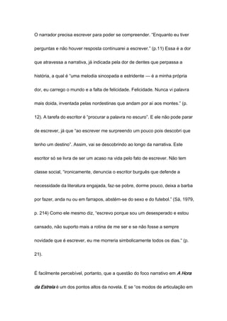 O narrador precisa escrever para poder se compreender. “Enquanto eu tiver
perguntas e não houver resposta continuarei a escrever.” (p.11) Essa é a dor
que atravessa a narrativa, já indicada pela dor de dentes que perpassa a
história, a qual é “uma melodia sincopada e estridente — é a minha própria
dor, eu carrego o mundo e a falta de felicidade. Felicidade. Nunca vi palavra
mais doida, inventada pelas nordestinas que andam por aí aos montes.” (p.
12). A tarefa do escritor é “procurar a palavra no escuro”. E ele não pode parar
de escrever, já que “ao escrever me surpreendo um pouco pois descobri que
tenho um destino”. Assim, vai se descobrindo ao longo da narrativa. Este
escritor só se livra de ser um acaso na vida pelo fato de escrever. Não tem
classe social, “ironicamente, denuncia o escritor burguês que defende a
necessidade da literatura engajada, faz-se pobre, dorme pouco, deixa a barba
por fazer, anda nu ou em farrapos, abstém-se do sexo e do futebol.” (Sá, 1979,
p. 214) Como ele mesmo diz, “escrevo porque sou um desesperado e estou
cansado, não suporto mais a rotina de me ser e se não fosse a sempre
novidade que é escrever, eu me morreria simbolicamente todos os dias.” (p.
21).
É facilmente percebível, portanto, que a questão do foco narrativo em A Hora
da Estrela é um dos pontos altos da novela. E se “os modos de articulação em
 