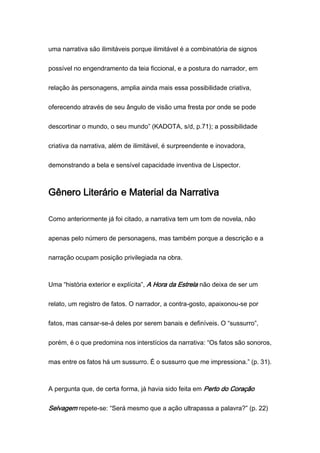 uma narrativa são ilimitáveis porque ilimitável é a combinatória de signos
possível no engendramento da teia ficcional, e a postura do narrador, em
relação às personagens, amplia ainda mais essa possibilidade criativa,
oferecendo através de seu ângulo de visão uma fresta por onde se pode
descortinar o mundo, o seu mundo” (KADOTA, s/d, p.71); a possibilidade
criativa da narrativa, além de ilimitável, é surpreendente e inovadora,
demonstrando a bela e sensível capacidade inventiva de Lispector.
Gênero Literário e Material da Narrativa
Como anteriormente já foi citado, a narrativa tem um tom de novela, não
apenas pelo número de personagens, mas também porque a descrição e a
narração ocupam posição privilegiada na obra.
Uma “história exterior e explícita”, A Hora da Estrela não deixa de ser um
relato, um registro de fatos. O narrador, a contra-gosto, apaixonou-se por
fatos, mas cansar-se-á deles por serem banais e definíveis. O “sussurro”,
porém, é o que predomina nos interstícios da narrativa: “Os fatos são sonoros,
mas entre os fatos há um sussurro. É o sussurro que me impressiona.” (p. 31).
A pergunta que, de certa forma, já havia sido feita em Perto do Coração
Selvagem repete-se: “Será mesmo que a ação ultrapassa a palavra?” (p. 22)
 