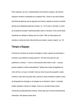 Para Lispector, por ser o material básico da escritura a palavra, ela domina
qualquer narrativa e sobrepõe-se a qualquer fato. “Assim é que esta história
será feita de palavras que se agrupam em frases e destas se evola um sentido
secreto que ultrapassa palavras e frases.” (p. 14). E para o narrador, é como
se as palavras tivessem realmente poder sobre a narrativa, como se ele fosse
impotente em relação à história que irá contar: “Não se trata apenas de
narrativa, é antes de tudo vida primária que respira, respira, respira.” (p. 13)
Tempo e Espaço
O tempo da narrativa se mostra cronológico e linear, apesar de embaraçar o
narrador, que preferiria começar pelo fim: “Só não inicio pelo fim que
justificaria o começo — como a morte parece dizer sobre a vida — porque
preciso registrar os fatos antecedentes.” Depois das muitas divagações do
início do livro, em que o narrador mais se narra do que faz progredir a ação
narrativa, enfim ele inicia pelo meio, quando a moça nordestina recebe o aviso
de despedida do emprego e vai refugiar-se no banheiro. Assim, o narrador
projeta respeitar o tempo do relógio, como se a narrativa fosse sendo
construída simultaneamente à leitura, intuito este que é marca extremamente
clariceana, não apenas nessa obra.
 