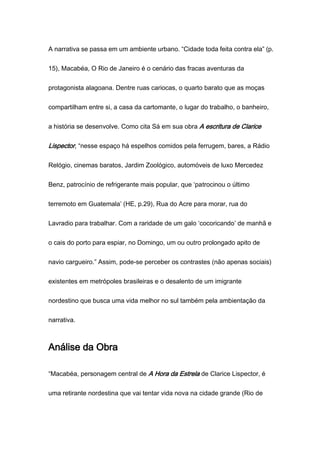 A narrativa se passa em um ambiente urbano. “Cidade toda feita contra ela” (p.
15), Macabéa, O Rio de Janeiro é o cenário das fracas aventuras da
protagonista alagoana. Dentre ruas cariocas, o quarto barato que as moças
compartilham entre si, a casa da cartomante, o lugar do trabalho, o banheiro,
a história se desenvolve. Como cita Sá em sua obra A escritura de Clarice
Lispector, “nesse espaço há espelhos comidos pela ferrugem, bares, a Rádio
Relógio, cinemas baratos, Jardim Zoológico, automóveis de luxo Mercedez
Benz, patrocínio de refrigerante mais popular, que ‘patrocinou o último
terremoto em Guatemala’ (HE, p.29), Rua do Acre para morar, rua do
Lavradio para trabalhar. Com a raridade de um galo ‘cocoricando’ de manhã e
o cais do porto para espiar, no Domingo, um ou outro prolongado apito de
navio cargueiro.” Assim, pode-se perceber os contrastes (não apenas sociais)
existentes em metrópoles brasileiras e o desalento de um imigrante
nordestino que busca uma vida melhor no sul também pela ambientação da
narrativa.
Análise da Obra
“Macabéa, personagem central de A Hora da Estrela de Clarice Lispector, é
uma retirante nordestina que vai tentar vida nova na cidade grande (Rio de
 