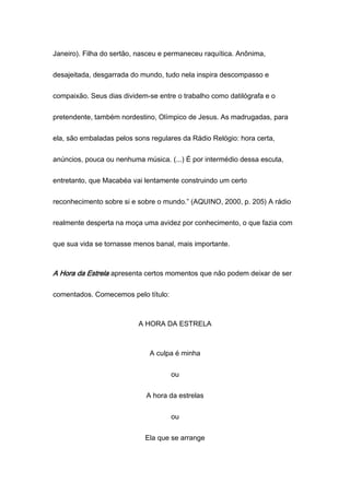 Janeiro). Filha do sertão, nasceu e permaneceu raquítica. Anônima,
desajeitada, desgarrada do mundo, tudo nela inspira descompasso e
compaixão. Seus dias dividem-se entre o trabalho como datilógrafa e o
pretendente, também nordestino, Olímpico de Jesus. As madrugadas, para
ela, são embaladas pelos sons regulares da Rádio Relógio: hora certa,
anúncios, pouca ou nenhuma música. (...) É por intermédio dessa escuta,
entretanto, que Macabéa vai lentamente construindo um certo
reconhecimento sobre si e sobre o mundo.” (AQUINO, 2000, p. 205) A rádio
realmente desperta na moça uma avidez por conhecimento, o que fazia com
que sua vida se tornasse menos banal, mais importante.
A Hora da Estrela apresenta certos momentos que não podem deixar de ser
comentados. Comecemos pelo título:
A HORA DA ESTRELA
A culpa é minha
ou
A hora da estrelas
ou
Ela que se arrange
 