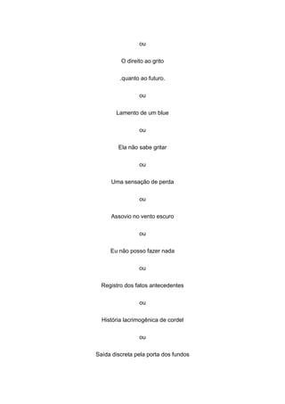 ou
O direito ao grito
.quanto ao futuro.
ou
Lamento de um blue
ou
Ela não sabe gritar
ou
Uma sensação de perda
ou
Assovio no vento escuro
ou
Eu não posso fazer nada
ou
Registro dos fatos antecedentes
ou
História lacrimogênica de cordel
ou
Saída discreta pela porta dos fundos
 