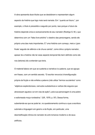 A obra apresenta doze títulos que se desdobram e representam algum
aspecto da história que logo mais será narrada. Em “.quanto ao futuro.”, por
exemplo, o título é precedido e seguido por ponto, isso porque o futuro da
história depende única e exclusivamente do seu narrador (Rodrigo S. M.), que
determina com um “falso livre-arbítrio” o destino das personagens, sendo ele
próprio uma das mais importantes. É “uma história com começo, meio e ‘gran
finale’ seguido de silêncio e de chuva caindo”, como diria o próprio narrador,
apesar de a história não ter esse aspecto temporal tão bem definido como ele
nos (leitores) dá a entender que teria.
O material básico em que se sustenta a narrativa é a palavra, que se agrupa
em frases, com um sentido secreto. “O escritor renuncia à transfiguração
própria da ficção e não enfeita a palavra (não utiliza “termos suculentos” como
“adjetivos esplendorosos, carnudos substantivos e verbos tão esguios que
atravessam agudos o ar em vias de ação”), pois sua personagem é uma pobre
e esfomeada moça nordestina.” (SÁ, 1979, p. 97). Dessa forma,
subentende-se que se pode ler, no questionamento contínuo a que a escritora
submete a linguagem em geral e a da ficção, em particular, uma
desmistificação irônica do narrador do anti-romance moderno e de seus
artifícios.
 