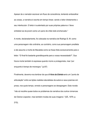 Apesar de o narrador escrever em fluxo de consciência, tentando embaralhar
as coisas, a narrativa é escrita em tempo linear, sendo o leitor diretamente o
seu interlocutor. O leitor é sustentado por suas próprias palavra e “deve
embeber-se da jovem como um pano de chão todo encharcado.”
A morte, declaradamente, foi colocada na narrativa de Rodrigo S. M. como
uma personagem não ordinária, ao contrário, como sua personagem predileta
e ele assume a morte de Macabéa como se fosse feita exclusivamente para o
leitor: “O final foi bastante grandiloquente para a vossa necessidade?”. Sua
futura morte também é expressa quando morre a protagonista, mas “por
enquanto é tempo de morangos.” (p.87)
Finalmente, devemo-nos lembrar de que A Hora da Estrela seria um “ponto de
articulação” entre as lições realista-naturalistas da autora e seus poemas em
prosa, nos quais tempo, enredo e personagens se desagregam. Esta novela
“não só recolhe quase todos os problemas da narrativa dos outros romances
de Clarice Lispector, mas também muitas de suas imagens.” (SÁ, 1979, p.
215).
 