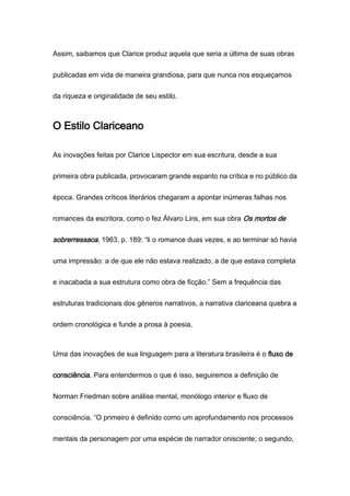 Assim, saibamos que Clarice produz aquela que seria a última de suas obras
publicadas em vida de maneira grandiosa, para que nunca nos esqueçamos
da riqueza e originalidade de seu estilo.
O Estilo Clariceano
As inovações feitas por Clarice Lispector em sua escritura, desde a sua
primeira obra publicada, provocaram grande espanto na crítica e no público da
época. Grandes críticos literários chegaram a apontar inúmeras falhas nos
romances da escritora, como o fez Álvaro Lins, em sua obra Os mortos de
sobrerressaca, 1963, p. 189: “li o romance duas vezes, e ao terminar só havia
uma impressão: a de que ele não estava realizado, a de que estava completa
e inacabada a sua estrutura como obra de ficção.” Sem a frequência das
estruturas tradicionais dos gêneros narrativos, a narrativa clariceana quebra a
ordem cronológica e funde a prosa à poesia.
Uma das inovações de sua linguagem para a literatura brasileira é o fluxo de
consciência. Para entendermos o que é isso, seguiremos a definição de
Norman Friedman sobre análise mental, monólogo interior e fluxo de
consciência. “O primeiro é definido como um aprofundamento nos processos
mentais da personagem por uma espécie de narrador onisciente; o segundo,
 