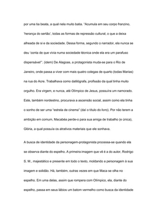 por uma tia beata, a qual nela muito batia. “Acumula em seu corpo franzino,
‘herança do sertão’, todas as formas de repressão cultural, o que a deixa
alheada de si e da sociedade. Dessa forma, segundo o narrador, ela nunca se
deu ‘conta de que vivia numa sociedade técnica onde ela era um parafuso
dispensável’”. (idem) De Alagoas, a protagonista muda-se para o Rio de
Janeiro, onde passa a viver com mais quatro colegas de quarto (todas Marias)
na rua do Acre. Trabalhava como datilógrafa, profissão da qual tinha muito
orgulho. Era virgem, e nunca, até Olímpico de Jesus, possuíra um namorado.
Este, também nordestino, procurava a ascensão social, assim como ela tinha
o sonho de ser uma “estrela de cinema” (daí o título do livro). Por não terem a
ambição em comum, Macabéa perde-o para sua amiga de trabalho (e única),
Glória, a qual possuía os atrativos materiais que ele sonhava.
A busca de identidade da personagem-protagonista processa-se quando ela
se observa diante do espelho. A primeira imagem que vê é a do autor, Rodrigo
S. M., majestático e presente em todo o texto, moldando a personagem à sua
imagem e solidão. Há, também, outras vezes em que Maca se olha no
espelho. Em uma delas, assim que rompera com Olímpico, ela, diante do
espelho, passa em seus lábios um batom vermelho como busca da identidade
 
