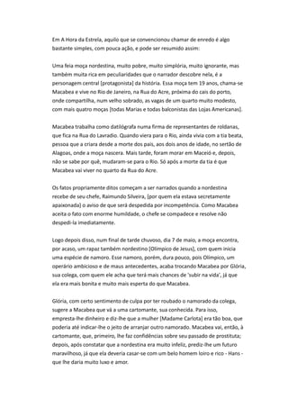 Em A Hora da Estrela, aquilo que se convencionou chamar de enredo é algo
bastante simples, com pouca ação, e pode ser resumido assim:
Uma feia moça nordestina, muito pobre, muito simplória, muito ignorante, mas
também muita rica em peculiaridades que o narrador descobre nela, é a
personagem central [protagonista] da história. Essa moça tem 19 anos, chama-se
Macabea e vive no Rio de Janeiro, na Rua do Acre, próxima do cais do porto,
onde compartilha, num velho sobrado, as vagas de um quarto muito modesto,
com mais quatro moças [todas Marias e todas balconistas das Lojas Americanas].
Macabea trabalha como datilógrafa numa firma de representantes de roldanas,
que fica na Rua do Lavradio. Quando viera para o Rio, ainda vivia com a tia beata,
pessoa que a criara desde a morte dos pais, aos dois anos de idade, no sertão de
Alagoas, onde a moça nascera. Mais tarde, foram morar em Maceió e, depois,
não se sabe por quê, mudaram-se para o Rio. Só após a morte da tia é que
Macabea vai viver no quarto da Rua do Acre.
Os fatos propriamente ditos começam a ser narrados quando a nordestina
recebe de seu chefe, Raimundo Silveira, [por quem ela estava secretamente
apaixonada] o aviso de que será despedida por incompetência. Como Macabea
aceita o fato com enorme humildade, o chefe se compadece e resolve não
despedi-la imediatamente.
Logo depois disso, num final de tarde chuvoso, dia 7 de maio, a moça encontra,
por acaso, um rapaz também nordestino [Olímpico de Jesus], com quem inicia
uma espécie de namoro. Esse namoro, porém, dura pouco, pois Olímpico, um
operário ambicioso e de maus antecedentes, acaba trocando Macabea por Glória,
sua colega, com quem ele acha que terá mais chances de 'subir na vida', já que
ela era mais bonita e muito mais esperta do que Macabea.
Glória, com certo sentimento de culpa por ter roubado o namorado da colega,
sugere a Macabea que vá a uma cartomante, sua conhecida. Para isso,
empresta-lhe dinheiro e diz-lhe que a mulher [Madame Carlota] era tão boa, que
poderia até indicar-lhe o jeito de arranjar outro namorado. Macabea vai, então, à
cartomante, que, primeiro, lhe faz confidências sobre seu passado de prostituta;
depois, após constatar que a nordestina era muito infeliz, prediz-lhe um futuro
maravilhoso, já que ela deveria casar-se com um belo homem loiro e rico - Hans -
que lhe daria muito luxo e amor.
 