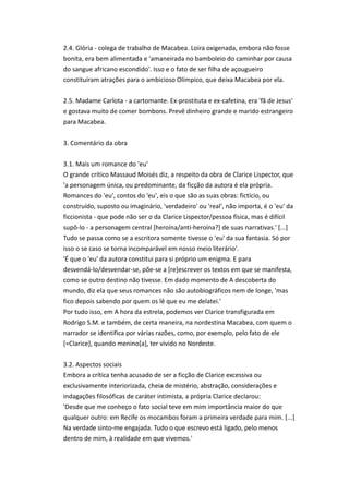 2.4. Glória - colega de trabalho de Macabea. Loira oxigenada, embora não fosse
bonita, era bem alimentada e 'amaneirada no bamboleio do caminhar por causa
do sangue africano escondido'. Isso e o fato de ser filha de açougueiro
constituíram atrações para o ambicioso Olímpico, que deixa Macabea por ela.
2.5. Madame Carlota - a cartomante. Ex-prostituta e ex-cafetina, era 'fã de Jesus'
e gostava muito de comer bombons. Prevê dinheiro grande e marido estrangeiro
para Macabea.
3. Comentário da obra
3.1. Mais um romance do 'eu'
O grande crítico Massaud Moisés diz, a respeito da obra de Clarice Lispector, que
'a personagem única, ou predominante, da ficção da autora é ela própria.
Romances do 'eu', contos do 'eu', eis o que são as suas obras: fictício, ou
construído, suposto ou imaginário, 'verdadeiro' ou 'real', não importa, é o 'eu' da
ficcionista - que pode não ser o da Clarice Lispector/pessoa física, mas é difícil
supô-lo - a personagem central [heroína/anti-heroína?] de suas narrativas.' [...]
Tudo se passa como se a escritora somente tivesse o 'eu' da sua fantasia. Só por
isso o se caso se torna incomparável em nosso meio literário'.
'É que o 'eu' da autora constitui para si próprio um enigma. E para
desvendá-lo/desvendar-se, põe-se a [re]escrever os textos em que se manifesta,
como se outro destino não tivesse. Em dado momento de A descoberta do
mundo, diz ela que seus romances não são autobiográficos nem de longe, 'mas
fico depois sabendo por quem os lê que eu me delatei.'
Por tudo isso, em A hora da estrela, podemos ver Clarice transfigurada em
Rodrigo S.M. e também, de certa maneira, na nordestina Macabea, com quem o
narrador se identifica por várias razões, como, por exemplo, pelo fato de ele
[=Clarice], quando menino[a], ter vivido no Nordeste.
3.2. Aspectos sociais
Embora a crítica tenha acusado de ser a ficção de Clarice excessiva ou
exclusivamente interiorizada, cheia de mistério, abstração, considerações e
indagações filosóficas de caráter intimista, a própria Clarice declarou:
'Desde que me conheço o fato social teve em mim importância maior do que
qualquer outro: em Recife os mocambos foram a primeira verdade para mim. [...]
Na verdade sinto-me engajada. Tudo o que escrevo está ligado, pelo menos
dentro de mim, à realidade em que vivemos.'
 