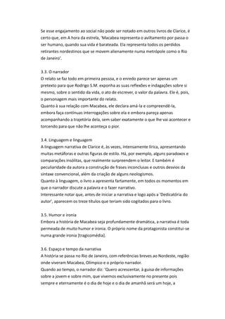 Se esse engajamento ao social não pode ser notado em outros livros de Clarice, é
certo que, em A hora da estrela, 'Macabea representa o aviltamento por passa o
ser humano, quando sua vida é barateada. Ela representa todos os perdidos
retirantes nordestinos que se movem alienamente numa metrópole como o Rio
de Janeiro'.
3.3. O narrador
O relato se faz todo em primeira pessoa, e o enredo parece ser apenas um
pretexto para que Rodrigo S.M. exponha as suas reflexões e indagações sobre si
mesmo, sobre o sentido da vida, o ato de escrever, o valor da palavra. Ele é, pois,
o personagem mais importante do relato.
Quanto à sua relação com Macabea, ele declara amá-la e compreendê-la,
embora faça contínuas interrogações sobre ela e embora pareça apenas
acompanhando a trajetória dela, sem saber exatamente o que lhe vai acontecer e
torcendo para que não lhe aconteça o pior.
3.4. Linguagem e linguagem
A linguagem narrativa de Clarice é, às vezes, intensamente lírica, apresentando
muitas metáforas e outras figuras de estilo. Há, por exemplo, alguns paradoxos e
comparações insólitas, que realmente surpreendem o leitor. E também é
peculiaridade da autora a construção de frases inconclusas e outros desvios da
sintaxe convencional, além da criação de alguns neologismos.
Quanto à linguagem, o livro a apresenta fartamente, em todos os momentos em
que o narrador discute a palavra e o fazer narrativo.
Interessante notar que, antes de iniciar a narrativa e logo após a 'Dedicatória do
autor', aparecem os treze títulos que teriam sido cogitados para o livro.
3.5. Humor e ironia
Embora a história de Macabea seja profundamente dramática, a narrativa é toda
permeada de muito humor e ironia. O próprio nome da protagonista constitui-se
numa grande ironia [tragicomédia].
3.6. Espaço e tempo da narrativa
A história se passa no Rio de Janeiro, com referências breves ao Nordeste, região
onde viveram Macabea, Olímpico e o próprio narrador.
Quando ao tempo, o narrador diz: 'Quero acrescentar, à guisa de informações
sobre a jovem e sobre mim, que vivemos exclusivamente no presente pois
sempre e eternamente é o dia de hoje e o dia de amanhã será um hoje, a
 