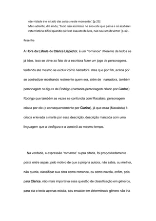 eternidade é o estado das coisas neste momento.' [p.23]
Mais adiante, diz ainda; 'Tudo isso acontece no ano este que passa e só acabarei
esta história difícil quando eu ficar exausto da luta, não sou um desertor [p.40].
Resenha
A Hora da Estrela de Clarice Lispector, é um “romance” diferente de todos os
já lidos, isso se deve ao fato de a escritora fazer um jogo de personagens,
tentando até mesmo se excluir como narradora, mas que por fim, acaba por
se contradizer mostrando realmente quem era, além de narradora, também
personagem na figura de Rodrigo (narrador-personagem criado por Clarice);
Rodrigo que também as vezes se confundia com Macabéa, personagem
criada por ele (e consequentemente por Clarice), já que essa (Macabéa) é
criada e levada a morte por essa descrição, descrição marcada com uma
linguagem que a desfigura e a constrói ao mesmo tempo.
Na verdade, a expressão “romance” supra citada, foi propositadamente
posta entre aspas, pelo motivo de que a própria autora, não sabia, ou melhor,
não queria, classificar sua obra como romance, ou como novela, enfim, pois
para Clarice, não mais importava essa questão de classificação em gêneros,
para ela o texto apenas existia, seu encaixe em determinado gênero não iria
 
