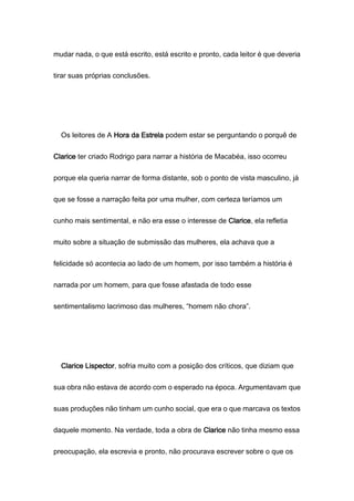 mudar nada, o que está escrito, está escrito e pronto, cada leitor é que deveria
tirar suas próprias conclusões.
Os leitores de A Hora da Estrela podem estar se perguntando o porquê de
Clarice ter criado Rodrigo para narrar a história de Macabéa, isso ocorreu
porque ela queria narrar de forma distante, sob o ponto de vista masculino, já
que se fosse a narração feita por uma mulher, com certeza teríamos um
cunho mais sentimental, e não era esse o interesse de Clarice, ela refletia
muito sobre a situação de submissão das mulheres, ela achava que a
felicidade só acontecia ao lado de um homem, por isso também a história é
narrada por um homem, para que fosse afastada de todo esse
sentimentalismo lacrimoso das mulheres, “homem não chora”.
Clarice Lispector, sofria muito com a posição dos críticos, que diziam que
sua obra não estava de acordo com o esperado na época. Argumentavam que
suas produções não tinham um cunho social, que era o que marcava os textos
daquele momento. Na verdade, toda a obra de Clarice não tinha mesmo essa
preocupação, ela escrevia e pronto, não procurava escrever sobre o que os
 
