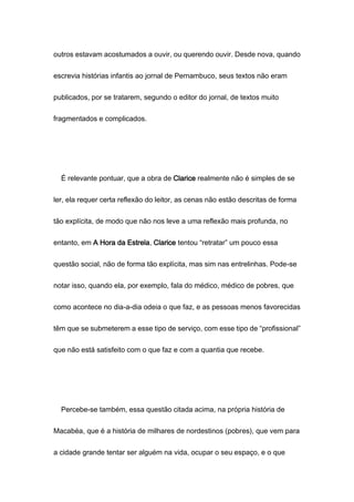 outros estavam acostumados a ouvir, ou querendo ouvir. Desde nova, quando
escrevia histórias infantis ao jornal de Pernambuco, seus textos não eram
publicados, por se tratarem, segundo o editor do jornal, de textos muito
fragmentados e complicados.
É relevante pontuar, que a obra de Clarice realmente não é simples de se
ler, ela requer certa reflexão do leitor, as cenas não estão descritas de forma
tão explícita, de modo que não nos leve a uma reflexão mais profunda, no
entanto, em A Hora da Estrela, Clarice tentou “retratar” um pouco essa
questão social, não de forma tão explícita, mas sim nas entrelinhas. Pode-se
notar isso, quando ela, por exemplo, fala do médico, médico de pobres, que
como acontece no dia-a-dia odeia o que faz, e as pessoas menos favorecidas
têm que se submeterem a esse tipo de serviço, com esse tipo de “profissional”
que não está satisfeito com o que faz e com a quantia que recebe.
Percebe-se também, essa questão citada acima, na própria história de
Macabéa, que é a história de milhares de nordestinos (pobres), que vem para
a cidade grande tentar ser alguém na vida, ocupar o seu espaço, e o que
 