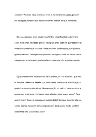 acontece? Nada de novo acontece, vêem e, na maioria das vezes, passam
por situações piores do que as que viviam no interior, em sua terra natal.
Se essas pessoas eram pouco importantes, insignificantes onde viviam,
serão mais ainda na cidade grande, na capital, onde cada um quer saber de si,
onde cada um tem que “se virar”, onde amizade, solidariedade, são palavras
que não existem. Essas pessoas passam a ser apenas mais um dentre tantos;
são pessoas substituíveis, que tanto faz morrerem ou não, existirem ou não.
É justamente sobre essa questão da inutilidade, do “ser mais um”, que trata
o “romance” A Hora da Estrela, que mostra esse processo de massificação a
que todos estamos submetidos. Nessa narração, ou melhor, metanarrativa, a
autora quer justamente nos levar a essa reflexão, afinal, quem somos? Para
que vivemos? Qual é o nosso papel na sociedade? Será que fazemos falta, ou
somos apenas mais um? Somos importantes? Será que no fundo, também
não somos uma Macabéa da vida?
 