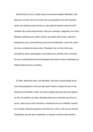 Quando lemos o livro, muitas vezes rimos da personagem Macabéa, mas
será que no fundo, bem lá no fundo não nos parecemos com ela? Quantas
vezes não sabemos quem somos e o que estamos fazendo nesse mundo?
Também não vamos empurrando a vida com a barriga, e seguindo uma rotina
fatigante, achando que é assim mesmo, que assim está correto, está bom.
Imaginamos que a única diferença que temos de Macabéa, é que nós, ainda
por cima, reclamamos dessa vida e ‘Macabéa” não, ela não tinha essa
consciência, para a personagem, tudo estava bom, perfeito, até o momento
em que a cartomante através da linguagem lhe mostra o futuro, felizmente (ou
infelizmente) ela teria um destino.
É mister, deixarmos claro, que Macabéa, não tinha a oportunidade de ter
uma outra perspectiva, tinha que agir assim mesmo, porque ela era um ser
excluído da sociedade, e esta, não dava margem para que ela fosse alguém
na vida. No entanto, as vezes, Macabéa dava-nos a entender que tinha um
pouco, mesmo que muito raramente, consciência de sua inutilidade, quando
por exemplo, Olímpico pergunta à ela sobre seu nome, e ela diz que não tem
importância, que ela não é importante, ou quando acordava pela manhã e
 
