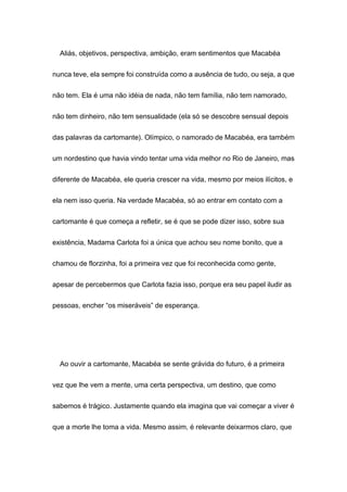 Aliás, objetivos, perspectiva, ambição, eram sentimentos que Macabéa
nunca teve, ela sempre foi construída como a ausência de tudo, ou seja, a que
não tem. Ela é uma não idéia de nada, não tem família, não tem namorado,
não tem dinheiro, não tem sensualidade (ela só se descobre sensual depois
das palavras da cartomante). Olímpico, o namorado de Macabéa, era também
um nordestino que havia vindo tentar uma vida melhor no Rio de Janeiro, mas
diferente de Macabéa, ele queria crescer na vida, mesmo por meios ilícitos, e
ela nem isso queria. Na verdade Macabéa, só ao entrar em contato com a
cartomante é que começa a refletir, se é que se pode dizer isso, sobre sua
existência, Madama Carlota foi a única que achou seu nome bonito, que a
chamou de florzinha, foi a primeira vez que foi reconhecida como gente,
apesar de percebermos que Carlota fazia isso, porque era seu papel iludir as
pessoas, encher “os miseráveis” de esperança.
Ao ouvir a cartomante, Macabéa se sente grávida do futuro, é a primeira
vez que lhe vem a mente, uma certa perspectiva, um destino, que como
sabemos é trágico. Justamente quando ela imagina que vai começar a viver é
que a morte lhe toma a vida. Mesmo assim, é relevante deixarmos claro, que
 