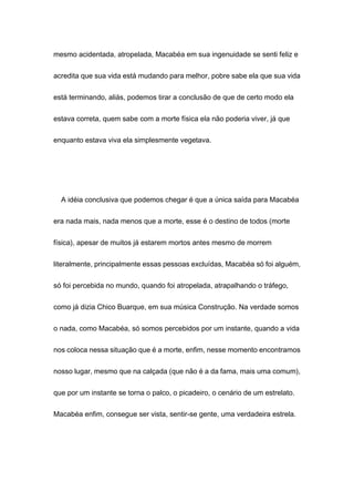 mesmo acidentada, atropelada, Macabéa em sua ingenuidade se senti feliz e
acredita que sua vida está mudando para melhor, pobre sabe ela que sua vida
está terminando, aliás, podemos tirar a conclusão de que de certo modo ela
estava correta, quem sabe com a morte física ela não poderia viver, já que
enquanto estava viva ela simplesmente vegetava.
A idéia conclusiva que podemos chegar é que a única saída para Macabéa
era nada mais, nada menos que a morte, esse é o destino de todos (morte
física), apesar de muitos já estarem mortos antes mesmo de morrem
literalmente, principalmente essas pessoas excluídas, Macabéa só foi alguém,
só foi percebida no mundo, quando foi atropelada, atrapalhando o tráfego,
como já dizia Chico Buarque, em sua música Construção. Na verdade somos
o nada, como Macabéa, só somos percebidos por um instante, quando a vida
nos coloca nessa situação que é a morte, enfim, nesse momento encontramos
nosso lugar, mesmo que na calçada (que não é a da fama, mais uma comum),
que por um instante se torna o palco, o picadeiro, o cenário de um estrelato.
Macabéa enfim, consegue ser vista, sentir-se gente, uma verdadeira estrela.
 
