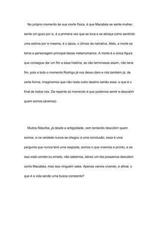 No próprio momento de sua morte física, é que Macabéa se sente mulher,
sente um gozo por si, é a primeira vez que se toca e se abraça como sentindo
uma estima por si mesma, é o ápice, o clímax da narrativa. Aliás, a morte se
torna a personagem principal desse metarromance. A morte é a única figura
que consegue dar um fim a essa história, se não terminasse assim, não teria
fim, pois a todo o momento Rodrigo já nos deixa claro e nós também já, de
certa forma, imaginamos que não resta outro destino senão esse, e que é o
final de todos nós. De repente só morrendo é que podemos sentir e descobrir
quem somos (éramos).
Muitos filósofos, já desde a antigüidade, vem tentando descobrir quem
somos, e na verdade nunca se chegou a uma conclusão, essa é uma
pergunta que nunca terá uma resposta, somos o que vivemos e pronto, e se
isso está correto ou errado, não sabemos, talvez um dia possamos descobrir
como Macabéa, mas isso ninguém sabe. Apenas vamos vivendo, e afinal, o
que é a vida senão uma busca constante?
 