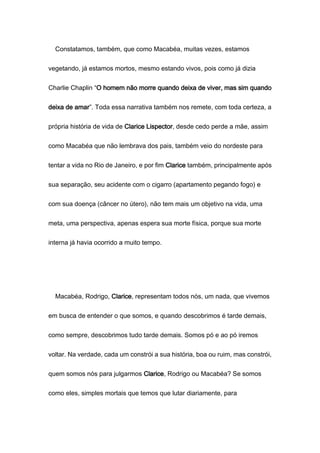 Constatamos, também, que como Macabéa, muitas vezes, estamos
vegetando, já estamos mortos, mesmo estando vivos, pois como já dizia
Charlie Chaplin “O homem não morre quando deixa de viver, mas sim quando
deixa de amar”. Toda essa narrativa também nos remete, com toda certeza, a
própria história de vida de Clarice Lispector, desde cedo perde a mãe, assim
como Macabéa que não lembrava dos pais, também veio do nordeste para
tentar a vida no Rio de Janeiro, e por fim Clarice também, principalmente após
sua separação, seu acidente com o cigarro (apartamento pegando fogo) e
com sua doença (câncer no útero), não tem mais um objetivo na vida, uma
meta, uma perspectiva, apenas espera sua morte física, porque sua morte
interna já havia ocorrido a muito tempo.
Macabéa, Rodrigo, Clarice, representam todos nós, um nada, que vivemos
em busca de entender o que somos, e quando descobrimos é tarde demais,
como sempre, descobrimos tudo tarde demais. Somos pó e ao pó iremos
voltar. Na verdade, cada um constrói a sua história, boa ou ruim, mas constrói,
quem somos nós para julgarmos Clarice, Rodrigo ou Macabéa? Se somos
como eles, simples mortais que temos que lutar diariamente, para
 