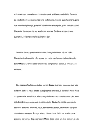 sobrevivermos nessa labuta constante que é a vida em sociedade. Quantos
de nós também não queríamos uma cartomante, mesmo que charlatona, para
nos dá uma esperança, para nos transformar em alguém, para também como
Macabéa, deixarmos de ser ausências apenas. Será que somos o que
queremos, ou simplesmente queremos ser.
Quantas vezes, quando estressados, não gostaríamos de ser como
Macabéa simplesmente, não pensar em nada e achar que tudo está muito
bom? Mas não, temos essa tendência a complicar as coisas, a reflexão, ao
estresse.
São essas reflexões que todo o tempo Clarice quer nos repassar, que são
também, como já havia citado, suas próprias reflexões, e acho que muito mais
do que retratar a realidade, ela conseguiu levar-nos a uma introspecção, a um
estudo sobre nós, nossa vida e a sociedade. Clarice foi mestre, conseguiu
escrever de forma diferente, nova, sem ser rebuscada, até mesmo porque o
narrador-personagem Rodrigo, não podia escrever de forma erudita para
poder se aproximar da personagem Maca. Esse não é um livro comum, e não
 