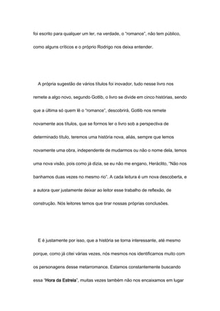 foi escrito para qualquer um ler, na verdade, o “romance”, não tem público,
como alguns críticos e o próprio Rodrigo nos deixa entender.
A própria sugestão de vários títulos foi inovador, tudo nesse livro nos
remete a algo novo, segundo Gotlib, o livro se divide em cinco histórias, sendo
que a última só quem lê o “romance”, descobrirá, Gotlib nos remete
novamente aos títulos, que se formos ler o livro sob a perspectiva de
determinado título, teremos uma história nova, aliás, sempre que lemos
novamente uma obra, independente de mudarmos ou não o nome dela, temos
uma nova visão, pois como já dizia, se eu não me engano, Heráclito, “Não nos
banhamos duas vezes no mesmo rio”. A cada leitura é um nova descoberta, e
a autora quer justamente deixar ao leitor esse trabalho de reflexão, de
construção. Nós leitores temos que tirar nossas próprias conclusões.
E é justamente por isso, que a história se torna interessante, até mesmo
porque, como já citei várias vezes, nós mesmos nos identificamos muito com
os personagens desse metarromance. Estamos constantemente buscando
essa “Hora da Estrela”, muitas vezes também não nos encaixamos em lugar
 