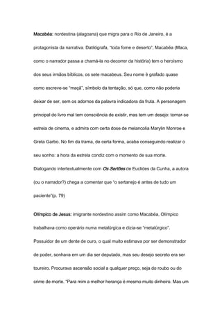 Macabéa: nordestina (alagoana) que migra para o Rio de Janeiro, é a
protagonista da narrativa. Datilógrafa, “toda fome e deserto”, Macabéa (Maca,
como o narrador passa a chamá-la no decorrer da história) tem o heroísmo
dos seus irmãos bíblicos, os sete macabeus. Seu nome é grafado quase
como escreve-se “maçã”, símbolo da tentação, só que, como não poderia
deixar de ser, sem os adornos da palavra indicadora da fruta. A personagem
principal do livro mal tem consciência de existir, mas tem um desejo: tornar-se
estrela de cinema, e admira com certa dose de melancolia Marylin Monroe e
Greta Garbo. No fim da trama, de certa forma, acaba conseguindo realizar o
seu sonho: a hora da estrela condiz com o momento de sua morte.
Dialogando intertextualmente com Os Sertões de Euclides da Cunha, a autora
(ou o narrador?) chega a comentar que “o sertanejo é antes de tudo um
paciente”(p. 79)
Olímpico de Jesus: imigrante nordestino assim como Macabéa, Olímpico
trabalhava como operário numa metalúrgica e dizia-se “metalúrgico”.
Possuidor de um dente de ouro, o qual muito estimava por ser demonstrador
de poder, sonhava em um dia ser deputado, mas seu desejo secreto era ser
toureiro. Procurava ascensão social a qualquer preço, seja do roubo ou do
crime de morte. “Para mim a melhor herança é mesmo muito dinheiro. Mas um
 