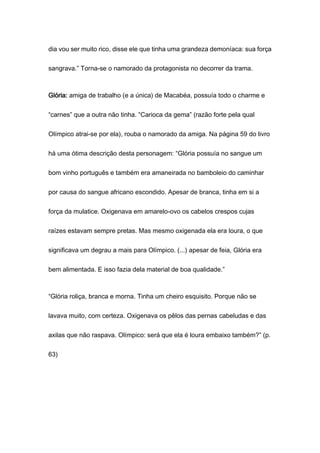 dia vou ser muito rico, disse ele que tinha uma grandeza demoníaca: sua força
sangrava.” Torna-se o namorado da protagonista no decorrer da trama.
Glória: amiga de trabalho (e a única) de Macabéa, possuía todo o charme e
“carnes” que a outra não tinha. “Carioca da gema” (razão forte pela qual
Olímpico atrai-se por ela), rouba o namorado da amiga. Na página 59 do livro
há uma ótima descrição desta personagem: “Glória possuía no sangue um
bom vinho português e também era amaneirada no bamboleio do caminhar
por causa do sangue africano escondido. Apesar de branca, tinha em si a
força da mulatice. Oxigenava em amarelo-ovo os cabelos crespos cujas
raízes estavam sempre pretas. Mas mesmo oxigenada ela era loura, o que
significava um degrau a mais para Olímpico. (...) apesar de feia, Glória era
bem alimentada. E isso fazia dela material de boa qualidade.”
“Glória roliça, branca e morna. Tinha um cheiro esquisito. Porque não se
lavava muito, com certeza. Oxigenava os pêlos das pernas cabeludas e das
axilas que não raspava. Olímpico: será que ela é loura embaixo também?” (p.
63)
 