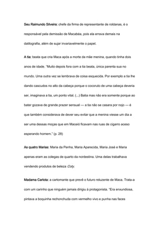 Seu Raimundo Silveira: chefe da firma de representante de roldanas, é o
responsável pela demissão de Macabéa, pois ela errava demais na
datilografia, além de sujar invariavelmente o papel.
A tia: beata que cria Maca após a morte da mãe menina, quando tinha dois
anos de idade. “Muito depois fora com a tia beata, única parenta sua no
mundo. Uma outra vez se lembrava de coisa esquecida. Por exemplo a tia lhe
dando cascudos no alto da cabeça porque o cocoruto de uma cabeça deveria
ser, imaginava a tia, um ponto vital. (...) Batia mas não era somente porque ao
bater gozava de grande prazer sensual — a tia não se casara por nojo — é
que também considerava de dever seu evitar que a menina viesse um dia a
ser uma dessas moças que em Maceió ficavam nas ruas de cigarro aceso
esperando homem.” (p. 28)
As quatro Marias: Maria da Penha, Maria Aparecida, Maria José e Maria
apenas eram as colegas de quarto da nordestina. Uma delas trabalhava
vendendo produtos de beleza Coty.
Madama Carlota: a cartomante que prevê o futuro reluzente de Maca. Trata-a
com um carinho que ninguém jamais dirigiu à protagonista. “Era enxundiosa,
pintava a boquinha rechonchuda com vermelho vivo e punha nas faces
 