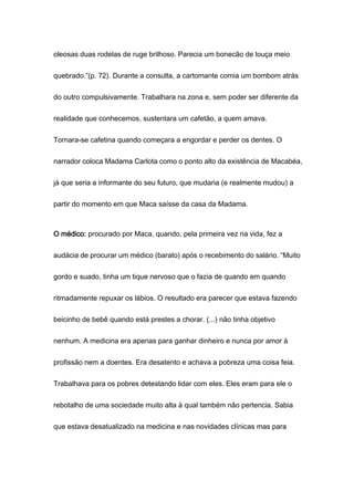 oleosas duas rodelas de ruge brilhoso. Parecia um bonecão de louça meio
quebrado.”(p. 72). Durante a consulta, a cartomante comia um bombom atrás
do outro compulsivamente. Trabalhara na zona e, sem poder ser diferente da
realidade que conhecemos, sustentara um cafetão, a quem amava.
Tornara-se cafetina quando começara a engordar e perder os dentes. O
narrador coloca Madama Carlota como o ponto alto da existência de Macabéa,
já que seria a informante do seu futuro, que mudaria (e realmente mudou) a
partir do momento em que Maca saísse da casa da Madama.
O médico: procurado por Maca, quando, pela primeira vez na vida, fez a
audácia de procurar um médico (barato) após o recebimento do salário. “Muito
gordo e suado, tinha um tique nervoso que o fazia de quando em quando
ritmadamente repuxar os lábios. O resultado era parecer que estava fazendo
beicinho de bebê quando está prestes a chorar. (...) não tinha objetivo
nenhum. A medicina era apenas para ganhar dinheiro e nunca por amor à
profissão nem a doentes. Era desatento e achava a pobreza uma coisa feia.
Trabalhava para os pobres detestando lidar com eles. Eles eram para ele o
rebotalho de uma sociedade muito alta à qual também não pertencia. Sabia
que estava desatualizado na medicina e nas novidades clínicas mas para
 