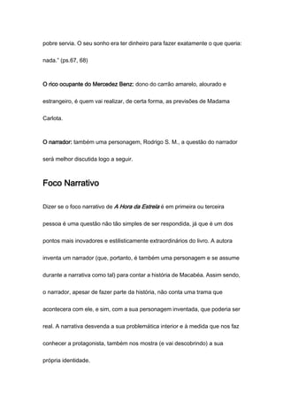 pobre servia. O seu sonho era ter dinheiro para fazer exatamente o que queria:
nada.” (ps.67, 68)
O rico ocupante do Mercedez Benz: dono do carrão amarelo, alourado e
estrangeiro, é quem vai realizar, de certa forma, as previsões de Madama
Carlota.
O narrador: também uma personagem, Rodrigo S. M., a questão do narrador
será melhor discutida logo a seguir.
Foco Narrativo
Dizer se o foco narrativo de A Hora da Estrela é em primeira ou terceira
pessoa é uma questão não tão simples de ser respondida, já que é um dos
pontos mais inovadores e estilisticamente extraordinários do livro. A autora
inventa um narrador (que, portanto, é também uma personagem e se assume
durante a narrativa como tal) para contar a história de Macabéa. Assim sendo,
o narrador, apesar de fazer parte da história, não conta uma trama que
acontecera com ele, e sim, com a sua personagem inventada, que poderia ser
real. A narrativa desvenda a sua problemática interior e à medida que nos faz
conhecer a protagonista, também nos mostra (e vai descobrindo) a sua
própria identidade.
 