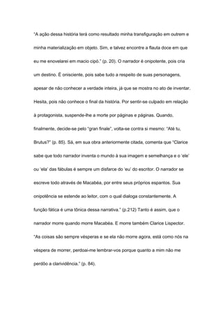 “A ação dessa história terá como resultado minha transfiguração em outrem e
minha materialização em objeto. Sim, e talvez encontre a flauta doce em que
eu me enovelarei em macio cipó.” (p. 20). O narrador é onipotente, pois cria
um destino. É onisciente, pois sabe tudo a respeito de suas personagens,
apesar de não conhecer a verdade inteira, já que se mostra no ato de inventar.
Hesita, pois não conhece o final da história. Por sentir-se culpado em relação
à protagonista, suspende-lhe a morte por páginas e páginas. Quando,
finalmente, decide-se pelo “gran finale”, volta-se contra si mesmo: “Até tu,
Brutus?” (p. 85). Sá, em sua obra anteriormente citada, comenta que “Clarice
sabe que todo narrador inventa o mundo à sua imagem e semelhança e o ‘ele’
ou ‘ela’ das fábulas é sempre um disfarce do ‘eu’ do escritor. O narrador se
escreve todo através de Macabéa, por entre seus próprios espantos. Sua
onipotência se estende ao leitor, com o qual dialoga constantemente. A
função fática é uma tônica dessa narrativa.” (p.212) Tanto é assim, que o
narrador morre quando morre Macabéa. E morre também Clarice Lispector.
“As coisas são sempre vésperas e se ela não morre agora, está como nós na
véspera de morrer, perdoai-me lembrar-vos porque quanto a mim não me
perdôo a clarividência.” (p. 84).
 