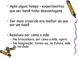 • Após algum tempo – experimentou 
que ser bebê tinha desvantagens 
• Ser mais crescida era melhor do que 
ser um bebê 
• Resolveu ser como a mãe 
– Na brincadeira, ser como a mãe, agora 
– Na imaginação, tornar-se, no futuro, mãe 
de verdade 
 