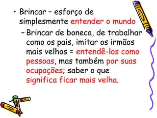 • Brincar – esforço de 
simplesmente entender o mundo 
– Brincar de boneca, de trabalhar 
como os pais, imitar os irmãos 
mais velhos = entendê-los como 
pessoas, mas também por suas 
ocupações; saber o que 
significa ficar mais velha. 
 