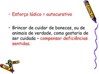 • Esforço lúdico = autocurativo 
• Brincar de cuidar de bonecas, ou de 
animais de verdade, como gostaria de 
ser cuidada – compensar deficiências 
sentidas. 
 