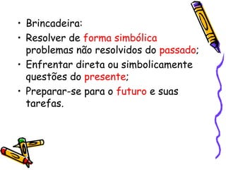 • Brincadeira: 
• Resolver de forma simbólica 
problemas não resolvidos do passado; 
• Enfrentar direta ou simbolicamente 
questões do presente; 
• Preparar-se para o futuro e suas 
tarefas. 
 