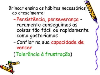Brincar ensina os hábitos necessários 
ao crescimento: 
– Persistência, perseverança - 
raramente conseguimos as 
coisas tão fácil ou rapidamente 
como gostaríamos 
– Confiar na sua capacidade de 
vencer 
(Tolerância à frustração) 
 