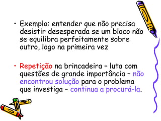 • Exemplo: entender que não precisa 
desistir desesperada se um bloco não 
se equilibra perfeitamente sobre 
outro, logo na primeira vez 
• Repetição na brincadeira – luta com 
questões de grande importância – não 
encontrou solução para o problema 
que investiga – continua a procurá-la. 
 