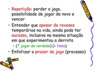 • Repetição: perder o jogo, 
possibilidade de jogar de novo e 
vencer 
• Entender que apesar de reveses 
temporários na vida, ainda pode ter 
sucesso, inclusive na mesma situação 
em que experimentou a derrota 
– (T jogar de verdade) (≠ fama) 
• Enfatizar o prazer do jogo (processo) 
 