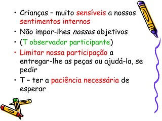 • Crianças – muito sensíveis a nossos 
sentimentos internos 
• Não impor-lhes nossos objetivos 
• (T observador participante) 
• Limitar nossa participação a 
entregar-lhe as peças ou ajudá-la, se 
pedir 
• T – ter a paciência necessária de 
esperar 
 