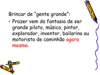 Brincar de “gente grande”: 
• Prazer vem da fantasia de ser 
grande piloto, músico, pintor, 
explorador, inventor, bailarina ou 
motorista de caminhão agora 
mesmo. 
 