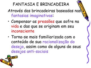 FANTASIA E BRINCADEIRA 
Através das brincadeiras baseadas nas 
fantasias imaginativas: 
• Compensar as pressões que sofre na 
vida e das que se originam em seu 
inconsciente 
• Torna-se mais familiarizada com o 
conteúdo de sua racionalização do 
desejo, assim como de alguns de seus 
desejos anti-sociais 
 