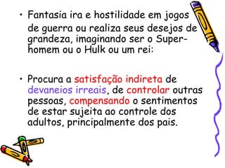 • Fantasia ira e hostilidade em jogos 
de guerra ou realiza seus desejos de 
grandeza, imaginando ser o Super-homem 
ou o Hulk ou um rei: 
• Procura a satisfação indireta de 
devaneios irreais, de controlar outras 
pessoas, compensando o sentimentos 
de estar sujeita ao controle dos 
adultos, principalmente dos pais. 
 