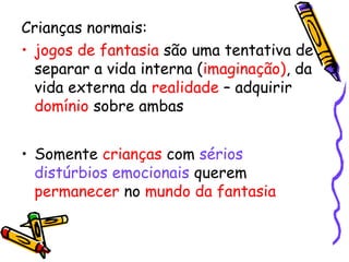 Crianças normais: 
• jogos de fantasia são uma tentativa de 
separar a vida interna (imaginação), da 
vida externa da realidade – adquirir 
domínio sobre ambas 
• Somente crianças com sérios 
distúrbios emocionais querem 
permanecer no mundo da fantasia 
 