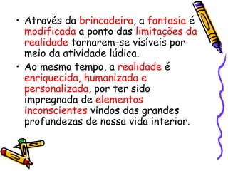 • Através da brincadeira, a fantasia é 
modificada a ponto das limitações da 
realidade tornarem-se visíveis por 
meio da atividade lúdica. 
• Ao mesmo tempo, a realidade é 
enriquecida, humanizada e 
personalizada, por ter sido 
impregnada de elementos 
inconscientes vindos das grandes 
profundezas de nossa vida interior. 
 