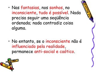 • Nas fantasias, nos sonhos, no 
inconsciente, tudo é possível. Nada 
precisa seguir uma seqüência 
ordenada; nada contradiz coisa 
alguma. 
• No entanto, se o inconsciente não é 
influenciado pela realidade, 
permanece anti-social e caótico. 
 