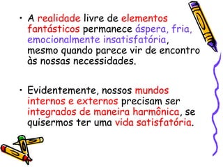 • A realidade livre de elementos 
fantásticos permanece áspera, fria, 
emocionalmente insatisfatória, 
mesmo quando parece vir de encontro 
às nossas necessidades. 
• Evidentemente, nossos mundos 
internos e externos precisam ser 
integrados de maneira harmônica, se 
quisermos ter uma vida satisfatória. 
 