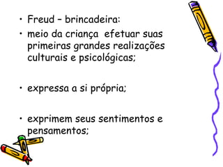 • Freud – brincadeira: 
• meio da criança efetuar suas 
primeiras grandes realizações 
culturais e psicológicas; 
• expressa a si própria; 
• exprimem seus sentimentos e 
pensamentos; 
 