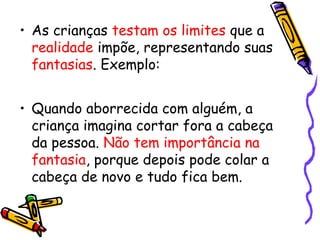 • As crianças testam os limites que a 
realidade impõe, representando suas 
fantasias. Exemplo: 
• Quando aborrecida com alguém, a 
criança imagina cortar fora a cabeça 
da pessoa. Não tem importância na 
fantasia, porque depois pode colar a 
cabeça de novo e tudo fica bem. 
 