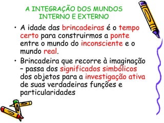 A INTEGRAÇÃO DOS MUNDOS 
INTERNO E EXTERNO 
• A idade das brincadeiras é o tempo 
certo para construirmos a ponte 
entre o mundo do inconsciente e o 
mundo real. 
• Brincadeira que recorre à imaginação 
– passa dos significados simbólicos 
dos objetos para a investigação ativa 
de suas verdadeiras funções e 
particularidades 
 